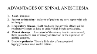 ADVANTAGES OF SPINAL ANESTHESIA
1. Cost- minimal.
2. Patient satisfaction- majority of patients are very happy with this
technique.
3. Respiratory disease- SAB produces few adverse effects on the
respiratory system as long as unduly high blocks are avoided.
4. Patent airway- As control of the airway is not compromised,
there is a reduced risk of airway obstruction or the aspiration of
gastric contents.
5. Diabetic patients- There is little risk of unrecognised
hypoglycaemia in an awake patient.
 