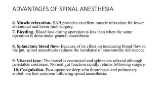 ADVANTAGES OF SPINAL ANESTHESIA
6. Muscle relaxation- SAB provides excellent muscle relaxation for lower
abdominal and lower limb surgery.
7. Bleeding- Blood loss during operation is less than when the same
operation is done under general anaesthesia
8. Splanchnic blood flow- Because of its effect on increasing blood flow to
the gut, spinal anaesthesia reduces the incidence of anastomotic dehiscence
9. Visceral tone- The bowel is contracted and sphincters relaxed although
peristalsis continues. Normal gut function rapidly returns following surgery.
10. Coagulation- Post-operative deep vein thrombosis and pulmonary
emboli are less common following spinal anaesthesia.
 