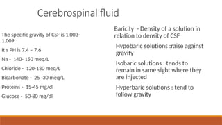 Cerebrospinal fluid
The specific gravity of CSF is 1.003-
1.009
It’s PH is 7.4 – 7.6
Na - 140- 150 meq/L
Chloride - 120-130 meq/L
Bicarbonate - 25 -30 meq/L
Proteins - 15-45 mg/dl
Glucose - 50-80 mg/dl
Baricity - Density of a solution in
relation to density of CSF
Hypobaric solutions :raise against
gravity
Isobaric solutions : tends to
remain in same sight where they
are injected
Hyperbaric solutions : tend to
follow gravity
 