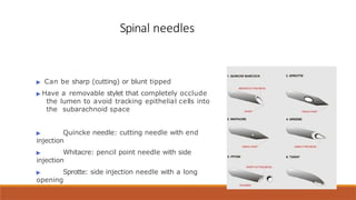 Spinal needles
▶ Can be sharp (cutting) or blunt tipped
▶ Have a removable stylet that completely occlude
the lumen to avoid tracking epithelial cells into
the subarachnoid space
▶ Quincke needle: cutting needle with end
injection
▶ Whitacre: pencil point needle with side
injection
▶ Sprotte: side injection needle with a long
opening
 