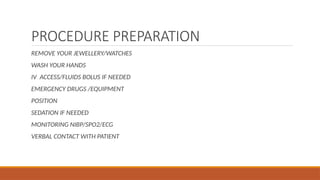 PROCEDURE PREPARATION
REMOVE YOUR JEWELLERY/WATCHES
WASH YOUR HANDS
IV ACCESS/FLUIDS BOLUS IF NEEDED
EMERGENCY DRUGS /EQUIPMENT
POSITION
SEDATION IF NEEDED
MONITORING NIBP/SPO2/ECG
VERBAL CONTACT WITH PATIENT
 