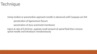 Technique
Using median or paramedian approach needle is advanced until 2 popups are felt
-penetration of ligamentum flavum
-penetration of dura arachnoid membrane
Inject at rate of 0.2ml/sec ,aspirate small amount of spinal fluid then remove
spinal needle and introducer simultaneously
 