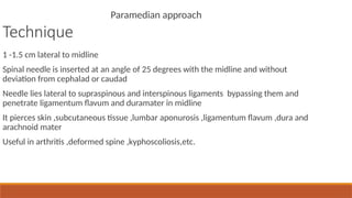 Technique
Paramedian approach
1 -1.5 cm lateral to midline
Spinal needle is inserted at an angle of 25 degrees with the midline and without
deviation from cephalad or caudad
Needle lies lateral to supraspinous and interspinous ligaments bypassing them and
penetrate ligamentum flavum and duramater in midline
It pierces skin ,subcutaneous tissue ,lumbar aponurosis ,ligamentum flavum ,dura and
arachnoid mater
Useful in arthritis ,deformed spine ,kyphoscoliosis,etc.
 