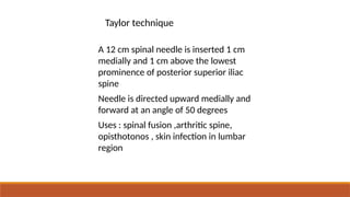 • A 12 cm spinal needle is inserted 1 cm
medially and 1 cm above the lowest
prominence of posterior superior iliac
spine
• Needle is directed upward medially and
forward at an angle of 50 degrees
• Uses : spinal fusion ,arthritic spine,
opisthotonos , skin infection in lumbar
region
Taylor technique
 