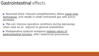 Gastrointestinal effects
▶ Neuraxial block induced sympathectomy allows vagal tone
dominance and results in small contracted gut with active
peristalsis
▶ This can improve operative conditions during laproscopy
when used as an adjunct to general anaesthesia
▶ Postoperative epidural analgesia hastens return of
gastrointestinal function after abdominal procedures
 
