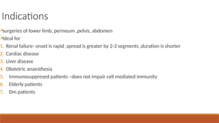 Indications

surgeries of lower limb, perineum ,pelvis, abdomen

Ideal for
1. Renal failure- onset is rapid ,spread is greater by 2-3 segments ,duration is shorter
2. Cardiac disease
3. Liver disease
4. Obstetric anaesthesia
5. Immunosuppresed patients –does not impair cell mediated immunity
6. Elderly patients
7. Dm patients
 