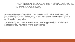 HIGH NEURAL BLOCKADE ,HIGH SPINAL AND TOTAL
SPINAL ANAESTHESIA
Administration of an excessive dose , failure to reduce doses in selected
pts (elderly ,pregnant, obese , very short ) or unusual sensitivity or spread
of LA maybe responsible
SA ascending into cervical level causes severe hypotension , bradycardia
and respiratory insufficiency and even aponea
 