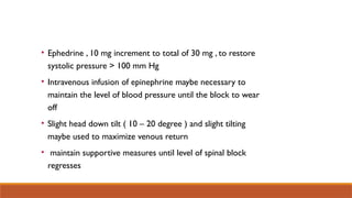 • Ephedrine , 10 mg increment to total of 30 mg , to restore
systolic pressure > 100 mm Hg
• Intravenous infusion of epinephrine maybe necessary to
maintain the level of blood pressure until the block to wear
off
• Slight head down tilt ( 10 – 20 degree ) and slight tilting
maybe used to maximize venous return
• maintain supportive measures until level of spinal block
regresses
 
