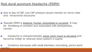 Post dural puncture headache (PDPH)
▶ Due to loss of CSF. Low CSF pressure causes traction on nerve roots
and intracranial structures
▶ Typically PDPH is bilateral, frontal, retroorbital or occipital. It may
be throbbing of constant and associated with photophobia,
nausea
▶ Headache is characteristically worse when head is elevated and
becomes milder or relieved when patient is supine
▶ Incidence decreases with small diameter, noncutting, pencil point
needles
 