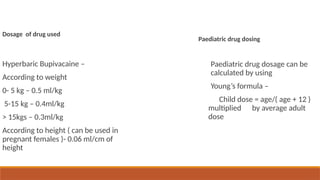 Dosage of drug used
Hyperbaric Bupivacaine –
According to weight
0- 5 kg – 0.5 ml/kg
5-15 kg – 0.4ml/kg
> 15kgs – 0.3ml/kg
According to height ( can be used in
pregnant females )- 0.06 ml/cm of
height
Paediatric drug dosing
Paediatric drug dosage can be
calculated by using
Young’s formula –
Child dose = age/( age + 12 )
multiplied by average adult
dose
 