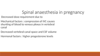 Spinal anaesthesia in pregnancy
Decreased dose requirement due to
Mechanical factors : compression of IVC causes
shunting of blood to venous plexus in vertebral
canal
Decreased vertebral canal space and CSF volume
Hormonal factors : higher progesterone levels
 