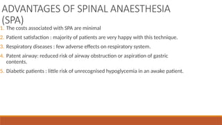ADVANTAGES OF SPINAL ANAESTHESIA
(SPA)
1. The costs associated with SPA are minimal
2. Patient satisfaction : majority of patients are very happy with this technique.
3. Respiratory diseases : few adverse effects on respiratory system.
4. Patent airway: reduced risk of airway obstruction or aspiration of gastric
contents.
5. Diabetic patients : little risk of unrecognised hypoglycemia in an awake patient.
 