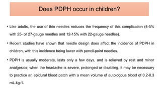• Like adults, the use of thin needles reduces the frequency of this complication (4-5%
with 25- or 27-gauge needles and 12-15% with 22-gauge needles).
• Recent studies have shown that needle design does affect the incidence of PDPH in
children, with this incidence being lower with pencil-point needles.
• PDPH is usually moderate, lasts only a few days, and is relieved by rest and minor
analgesics; when the headache is severe, prolonged or disabling, it may be necessary
to practice an epidural blood patch with a mean volume of autologous blood of 0.2-0.3
mL.kg-1.
Does PDPH occur in children?
 