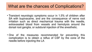 • Transient neurologic symptoms occur in 1.5% of children after
SA with bupivacaine, and are the consequence of nerve root
irritation such as direct mechanical trauma with the needle,
extravasated blood from vessels and hemolysis around the
dorsal root ganglia, or subdural injection of the anesthetic.
• One of the measures recommended for preventing this
complication is to obtain a reflux of CSF by the cone of the
needle before injecting the LA
What are the chances of Complications?
 