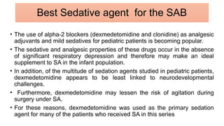• The use of alpha-2 blockers (dexmedetomidine and clonidine) as analgesic
adjuvants and mild sedatives for pediatric patients is becoming popular.
• The sedative and analgesic properties of these drugs occur in the absence
of significant respiratory depression and therefore may make an ideal
supplement to SA in the infant population.
• In addition, of the multitude of sedation agents studied in pediatric patients,
dexmedetomidine appears to be least linked to neurodevelopmental
challenges.
• Furthermore, dexmedetomidine may lessen the risk of agitation during
surgery under SA.
• For these reasons, dexmedetomidine was used as the primary sedation
agent for many of the patients who received SA in this series
Best Sedative agent for the SAB
 