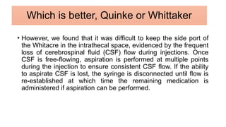 • However, we found that it was difficult to keep the side port of
the Whitacre in the intrathecal space, evidenced by the frequent
loss of cerebrospinal fluid (CSF) flow during injections. Once
CSF is free-flowing, aspiration is performed at multiple points
during the injection to ensure consistent CSF flow. If the ability
to aspirate CSF is lost, the syringe is disconnected until flow is
re-established at which time the remaining medication is
administered if aspiration can be performed.
Which is better, Quinke or Whittaker
 