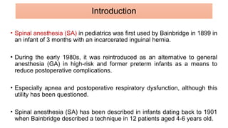 • Spinal anesthesia (SA) in pediatrics was first used by Bainbridge in 1899 in
an infant of 3 months with an incarcerated inguinal hernia.
• During the early 1980s, it was reintroduced as an alternative to general
anesthesia (GA) in high-risk and former preterm infants as a means to
reduce postoperative complications.
• Especially apnea and postoperative respiratory dysfunction, although this
utility has been questioned.
• Spinal anesthesia (SA) has been described in infants dating back to 1901
when Bainbridge described a technique in 12 patients aged 4-6 years old.
Introduction
 