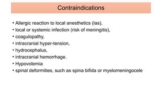 • Allergic reaction to local anesthetics (las),
• local or systemic infection (risk of meningitis),
• coagulopathy,
• intracranial hyper-tension,
• hydrocephalus,
• intracranial hemorrhage.
• Hypovolemia
• spinal deformities, such as spina bifida or myelomeningocele
Contraindications
 