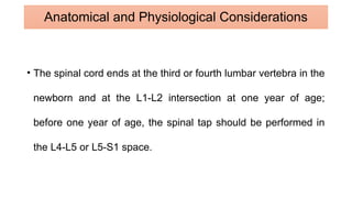 • The spinal cord ends at the third or fourth lumbar vertebra in the
newborn and at the L1-L2 intersection at one year of age;
before one year of age, the spinal tap should be performed in
the L4-L5 or L5-S1 space.
Anatomical and Physiological Considerations
 