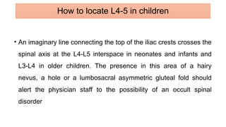 • An imaginary line connecting the top of the iliac crests crosses the
spinal axis at the L4-L5 interspace in neonates and infants and
L3-L4 in older children. The presence in this area of a hairy
nevus, a hole or a lumbosacral asymmetric gluteal fold should
alert the physician staff to the possibility of an occult spinal
disorder
How to locate L4-5 in children
 