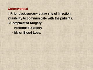 Controversial
1.Prior back surgery at the site of injection.
2.Inability to communicate with the patients.
3.Complicated Surgery:
- Prolonged Surgery.
- Major Blood Loss.
 