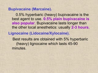 Bupivacaine (Marcaine).
0.5% hyperbaric (heavy) bupivacaine is the
best agent to use. 0.5% plain bupivacaine is
also popular. Bupivacaine lasts longer than
the other local anesthetics: usually 2-3 hours.
Lignocaine (Lidocaine/Xylocaine).
Best results are obtained with 5% hyperbaric
(heavy) lignocaine which lasts 45-90
minutes.
 