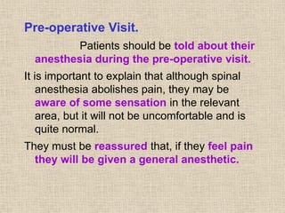 Pre-operative Visit.
Patients should be told about their
anesthesia during the pre-operative visit.
It is important to explain that although spinal
anesthesia abolishes pain, they may be
aware of some sensation in the relevant
area, but it will not be uncomfortable and is
quite normal.
They must be reassured that, if they feel pain
they will be given a general anesthetic.
 