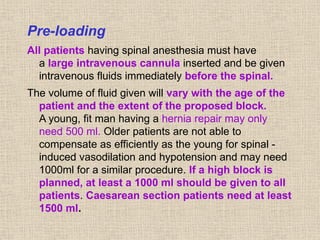 Pre-loading
All patients having spinal anesthesia must have
a large intravenous cannula inserted and be given
intravenous fluids immediately before the spinal.
The volume of fluid given will vary with the age of the
patient and the extent of the proposed block.
A young, fit man having a hernia repair may only
need 500 ml. Older patients are not able to
compensate as efficiently as the young for spinal -
induced vasodilation and hypotension and may need
1000ml for a similar procedure. If a high block is
planned, at least a 1000 ml should be given to all
patients. Caesarean section patients need at least
1500 ml.
 