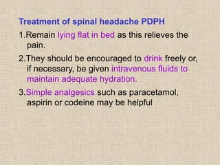 Treatment of spinal headache PDPH
1.Remain lying flat in bed as this relieves the
pain.
2.They should be encouraged to drink freely or,
if necessary, be given intravenous fluids to
maintain adequate hydration.
3.Simple analgesics such as paracetamol,
aspirin or codeine may be helpful
 