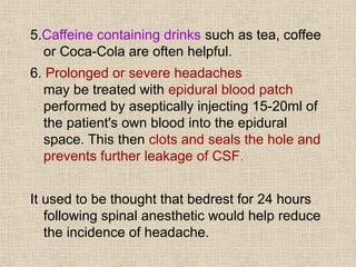 5.Caffeine containing drinks such as tea, coffee
or Coca-Cola are often helpful.
6. Prolonged or severe headaches
may be treated with epidural blood patch
performed by aseptically injecting 15-20ml of
the patient's own blood into the epidural
space. This then clots and seals the hole and
prevents further leakage of CSF.
It used to be thought that bedrest for 24 hours
following spinal anesthetic would help reduce
the incidence of headache.
 