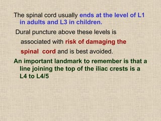 The spinal cord usually ends at the level of L1
in adults and L3 in children.
Dural puncture above these levels is
associated with risk of damaging the
spinal cord and is best avoided.
An important landmark to remember is that a
line joining the top of the iliac crests is a
L4 to L4/5
 