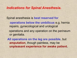 Indications for Spinal Anesthesia.
Spinal anesthesia is best reserved for
operations below the umbilicus e.g. hernia
repairs, gynecological and urological
operations and any operation on the perineum
or genitalia.
All operations on the leg are possible, but
amputation, though painless, may be
unpleasant experience for awake patient.
 