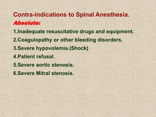 Contra-indications to Spinal Anesthesia.
Absolute:
1.Inadequate resuscitative drugs and equipment.
2.Coagulopathy or other bleeding disorders.
3.Severe hypovolemia.(Shock)
4.Patient refusal.
5.Severe aortic stenosis.
6.Severe Mitral stenosis.
 