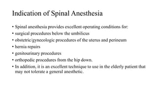 Indication of Spinal Anesthesia
• Spinal anesthesia provides excellent operating conditions for:
• surgical procedures below the umbilicus
• obstetric/gynecologic procedures of the uterus and perineum
• hernia repairs
• genitourinary procedures
• orthopedic procedures from the hip down.
• In addition, it is an excellent technique to use in the elderly patient that
may not tolerate a general anesthetic.
 