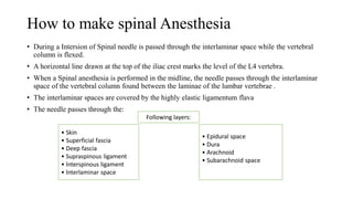 How to make spinal Anesthesia
• During a Intersion of Spinal needle is passed through the interlaminar space while the vertebral
column is flexed.
• A horizontal line drawn at the top of the iliac crest marks the level of the L4 vertebra.
• When a Spinal anesthesia is performed in the midline, the needle passes through the interlaminar
space of the vertebral column found between the laminae of the lumbar vertebrae .
• The interlaminar spaces are covered by the highly elastic ligamentum flava
• The needle passes through the:
• Epidural space
• Dura
• Arachnoid
• Subarachnoid space
• Skin
• Superficial fascia
• Deep fascia
• Supraspinous ligament
• lnterspinous ligament
• lnterlaminar space
Following layers:
 
