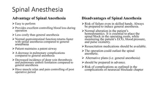 Spinal Anesthesia
Advantage of Spinal Anesthesia
 Easy to perform
 Provides excellent controlling blood loss during
operation
 Less costly than general anesthesia
 Normal gastrointestinal function returns faster
with spinal anesthesia compared to general
anesthesia
 Patient maintains a patent airway
 A decrease in pulmonary complications
compared to general anesthesia
 Decreased incidence of deep vein thrombosis
and pulmonary emboli formation compared to
general anesthesia
 Have muscle relax and pain controlling of post
operative period
Disadvantages of Spinal Anesthesia
Risk of failure even in skilled hands. Always
be prepared to induce general anesthesia.
Normal alteration in the patient’s
hemodynamics. It is essential to place the
spinal block in the operating room, while
monitoring the patient’s ECG, blood pressure,
and pulse oximetry.
Resuscitation medications should be available.
The operation could outlast the spinal
anesthetic.
 Alternative plans (i.e. general anesthesia)
should be prepared in advance.
Risk of complications as outlined in the
complications of neuraxial blockade chapter
 