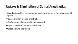 Uptake & Elimination of Spinal Anesthetics
• Four factors affect the uptake of local anesthetics in the subarachnoid
space
Concentration of local anesthetic
Surface area of neuronal tissue exposed
Lipid content of the neuronal tissue
Blood flow to the tissue
 