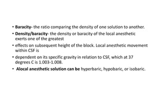 • Baracity- the ratio comparing the density of one solution to another.
• Density/baracity- the density or baracity of the local anesthetic
exerts one of the greatest
• effects on subsequent height of the block. Local anesthetic movement
within CSF is
• dependent on its specific gravity in relation to CSF, which at 37
degrees C is 1.003-1.008.
• Alocal anesthetic solution can be hyperbaric, hypobaric, or isobaric.
 