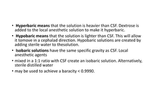 • Hyperbaric means that the solution is heavier than CSF. Dextrose is
added to the local anesthetic solution to make it hyperbaric.
• Hypobaric means that the solution is lighter than CSF. This will allow
it tomove in a cephalad direction. Hypobaric solutions are created by
adding sterile water to thesolution.
• Isobaric solutions have the same specific gravity as CSF. Local
anesthetic agents
• mixed in a 1:1 ratio with CSF create an isobaric solution. Alternatively,
sterile distilled water
• may be used to achieve a baracity < 0.9990.
 