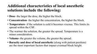 Additional characteristics of local anesthetic
solutions include the following:
• Dose- the larger the dose, the higher the block.
• Concentration- the higher the concentration, the higher the block.
• Temperature- if the solution is cold it becomes viscous. This limits its
spread within the CSF.
• The warmer the solution, the greater the spread. Temperature is a
minor consideration.
• Volume- the greater the volume, the greater the spread.
• Baracity and dose of local anesthetic (along with patient position)
are the most important factors that impact eventual block height.
 