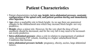 Patient Characteristics
• Patient characteristics include age, height, intra-abdominal pressure, anatomic
configuration of the spinal cord, and patient position during and immediately
after injection.
• Age- plays a negligible role in block height. As we age there are anatomical
changes in the subarachnoid area which may increase block height- not very
predictive.
• Height- plays a minor role. However, for the very short the dose of local
anesthetic should be decreased, and for the very tall it may need to be increased-
not overly predictive.
• Intra-abdominal pressure- plays a role in relation to engorgement of epidural
veins, decreasing CSF volume, resulting in a higher subarachnoid block.
Conditions that increase
• intra-abdominal pressure include: pregnancy, obesity, ascites, large abdominal
tumors.
 