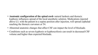 • Anatomic configuration of the spinal cord- natural lardosis and thoracic
kyphosis influences spread of the local anesthetic solution. Medications injected
above L3, with the patient in a supine position after injection, will spread cephalad
reaching the thoracic curvature at T4.
• Abnormal anatomic changes that affect CSF can impact the level of blockade.
• Conditions such as severe kyphosis or kyphoscoliosis can result in decreased CSF
volume and higher than expected blockade.
 