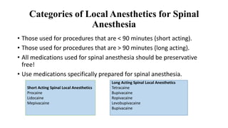 Categories of Local Anesthetics for Spinal
Anesthesia
• Those used for procedures that are < 90 minutes (short acting).
• Those used for procedures that are > 90 minutes (long acting).
• All medications used for spinal anesthesia should be preservative
free!
• Use medications specifically prepared for spinal anesthesia.
Long Acting Spinal Local Anesthetics
Tetracaine
Bupivacaine
Ropivacaine
Levobupivacaine
Bupivacaine
Short Acting Spinal Local Anesthetics
Procaine
Lidocaine
Mepivacaine
 