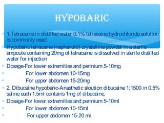 ∗ 1.Tetracainein distilled water 0.1% tetracainehydrochloridesolution
iscommonly used.
∗ Hypobaric tetracaine(naphanoid) crystallinepowder in asterile
ampoulecontaining 20mg of tetracaineisdissolved in steriledistilled
water for injection
∗ Dosage-For lower extremitiesand perinium 5-10mg
∗ For lower abdomen 10-15mg
∗ For upper abdomen 15-20mg
∗ 2. Dibucainehypobaric-Anasthetic sloution dibucaine1;1500 in 0.5%
salineeach 1.5ml contains1mg of dibucaine.
∗ Dosage-For lower extremitiesand perinium 5-10ml
∗ For lower abdomen 10-15ml
∗ For upper abdomen 15-20 ml
hYPobAric
 