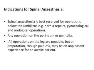 Indications for Spinal Anaesthesia:
• Spinal anaesthesia is best reserved for operations
below the umbilicus e.g. hernia repairs, gynaecological
and urological operations.
• Any operation on the perineum or genitalia.
• All operations on the leg are possible, but an
amputation, though painless, may be an unpleasant
experience for an awake patient.
 