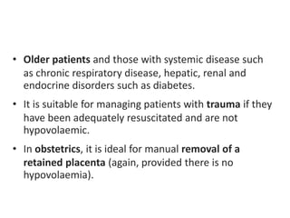 • Older patients and those with systemic disease such
as chronic respiratory disease, hepatic, renal and
endocrine disorders such as diabetes.
• It is suitable for managing patients with trauma if they
have been adequately resuscitated and are not
hypovolaemic.
• In obstetrics, it is ideal for manual removal of a
retained placenta (again, provided there is no
hypovolaemia).
 