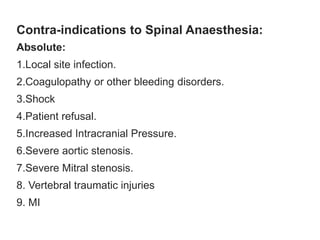Contra-indications to Spinal Anaesthesia:
Absolute:
1.Local site infection.
2.Coagulopathy or other bleeding disorders.
3.Shock
4.Patient refusal.
5.Increased Intracranial Pressure.
6.Severe aortic stenosis.
7.Severe Mitral stenosis.
8. Vertebral traumatic injuries
9. MI
 