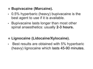  Bupivacaine (Marcaine).
• 0.5% hyperbaric (heavy) bupivacaine is the
best agent to use if it is available.
• Bupivacaine lasts longer than most other
spinal anaesthetics: usually 2-3 hours.
 Lignocaine (Lidocaine/Xylocaine).
• Best results are obtained with 5% hyperbaric
(heavy) lignocaine which lasts 45-90 minutes.
 