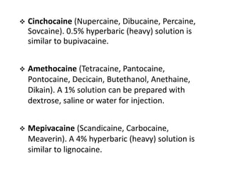  Cinchocaine (Nupercaine, Dibucaine, Percaine,
Sovcaine). 0.5% hyperbaric (heavy) solution is
similar to bupivacaine.
 Amethocaine (Tetracaine, Pantocaine,
Pontocaine, Decicain, Butethanol, Anethaine,
Dikain). A 1% solution can be prepared with
dextrose, saline or water for injection.
 Mepivacaine (Scandicaine, Carbocaine,
Meaverin). A 4% hyperbaric (heavy) solution is
similar to lignocaine.
 