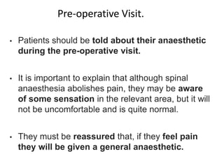 • Patients should be told about their anaesthetic
during the pre-operative visit.
• It is important to explain that although spinal
anaesthesia abolishes pain, they may be aware
of some sensation in the relevant area, but it will
not be uncomfortable and is quite normal.
• They must be reassured that, if they feel pain
they will be given a general anaesthetic.
Pre-operative Visit.
 
